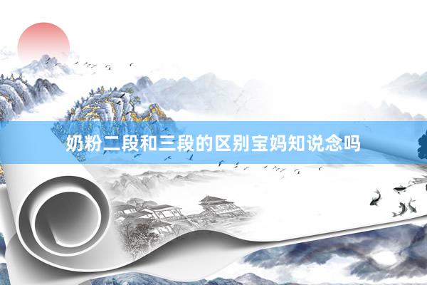奶粉二段和三段的区别宝妈知说念吗